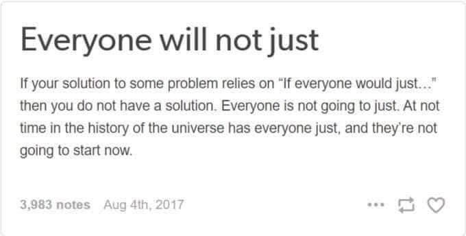 Everyone will not just If your solution to some problem relies on "If everyone would just..." then you do not have a solution. Everyone is not going to just. At not time in the history of the universe has everyone just, and they're not going to start now. 3,983 notes Aug 4th, 2017 113 www