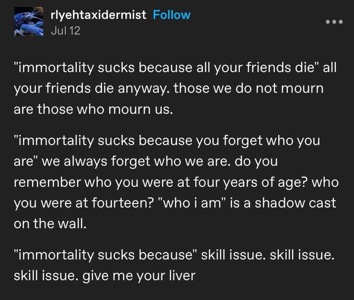 rlyehtaxidermist Follow Jul 12 "immortality sucks because all your friends die" all your friends die anyway. those we do not mourn are those who mourn us. "immortality sucks because you forget who you are" we always forget who we are. do you remember who you were at four years of age? who you were at fourteen? "who i am" is a shadow cast on the wall. "immortality sucks because" skill issue. skill issue. skill issue. give me your liver