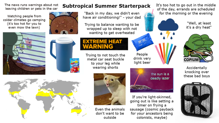 leaving children or pets in the car The news runs warnings about not Subtropical Summer Starterpack Watching people from colder climates go camping (it's too hot for you to even mow the lawn) Kool-Aid "Back in my day, we didn't even have air conditioning!" - your dad Trying to balance wanting to be wrapped up to sleep with not wanting to get overheated EXTREME HEAT WARNING Trying to not touch the metal car seat buckle to your leg while wearing shorts SOFT ICE PLAR People drink very light beer It's too hot to go out in the middle of the day, errands are scheduled for the morning or the evening "Well, at least it's a dry heat" the sun is a deadly lazer COPIUM Accidentally knocking over these bad boys Even the animals don't want to be outside If you're light-skinned, going out is like setting a timer on frying a sausage (cosmic payback for your ancestors being colonists, maybe)