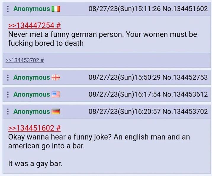 Anonymous 08/27/23(Sun)15:11:26 No.134451602 >>134447254 # Never met a funny german person. Your women must be f------ bored to death >>134453702 # Anonymous Anonymous : Anonymous >>134451602 # 08/27/23(Sun)15:50:29 No.134452753 08/27/23(Sun)16:17:54 No.134453612 08/27/23(Sun)16:20:57 No.134453702 Okay wanna hear a funny joke? An english man and an american go into a bar. It was a gay bar.