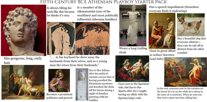 FIFTH-CENTURY BCE ATHENIAN PLAYBOY STARTER PACK Is a member of the Is always tilting his neck like this because Alkmaionidai (one of the he thinks it's sexy wealthiest and most politically influential Athenian families) Has a speech impediment (Somehow everyone finds it endearing) Has gorgeous, long, curly hair 66 in his boyhood he drew away the husbands from their wives, and as a young man the wives from their husbands." Becomes a prominent politician and general Has to flee Athens after his political enemies accuse him of having parodied the Eleusinian mysteries and knocked the d---- off the herms during a night of drunken partying with his buddies Wears a long trailing cloak Goes to great effort to seduce Socrates (and fails) Goes over to the Spartans' side, but has to flee Sparta after he's caught having an affair with the Spartan king's wife Has a beautiful dog that everyone admires― then cuts its tail off to distract from his other scandals In the end, assassins sent by his enemies set the house he's in on fire while he's asleep in the arms of a courtesan. When he runs out, they hurl a spear into him, killing him.