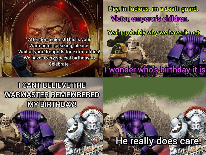 Attention legions! This is your Warmaster speaking, please Wait at your droppods for extra rations! We have a very special birthday to Celebrate I CANT BELIEVE THE WARMASTER REMEMBERED MY BIRTHDAY! Hey, im lucious, im a death guard. Victor, emperor's children. Yeah probably why we haven't met I wonder who's birthday it is He really does care.