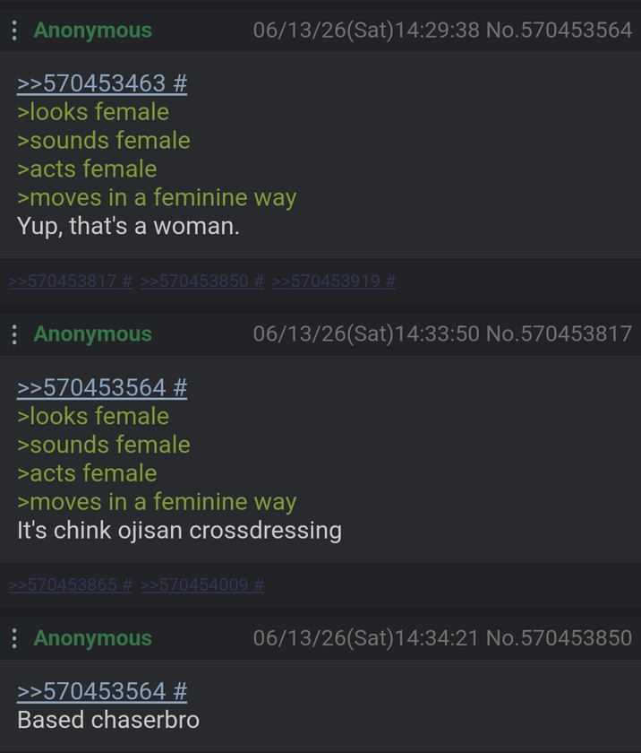 : Anonymous >>570453463 # >looks female >sounds female >acts female 06/13/26(Sat) 14:29:38 No.570453564 >moves in a feminine way Yup, that's a woman. >>570453817 # >>570453850 # >>570453919 # : Anonymous >>570453564 # >looks female >sounds female >acts female 06/13/26(Sat) 14:33:50 No.570453817 >moves in a feminine way It's chink ojisan crossdressing >>570453865 # >>570454009 # : Anonymous >>570453564 # Based chaserbro 06/13/26(Sat) 14:34:21 No.570453850