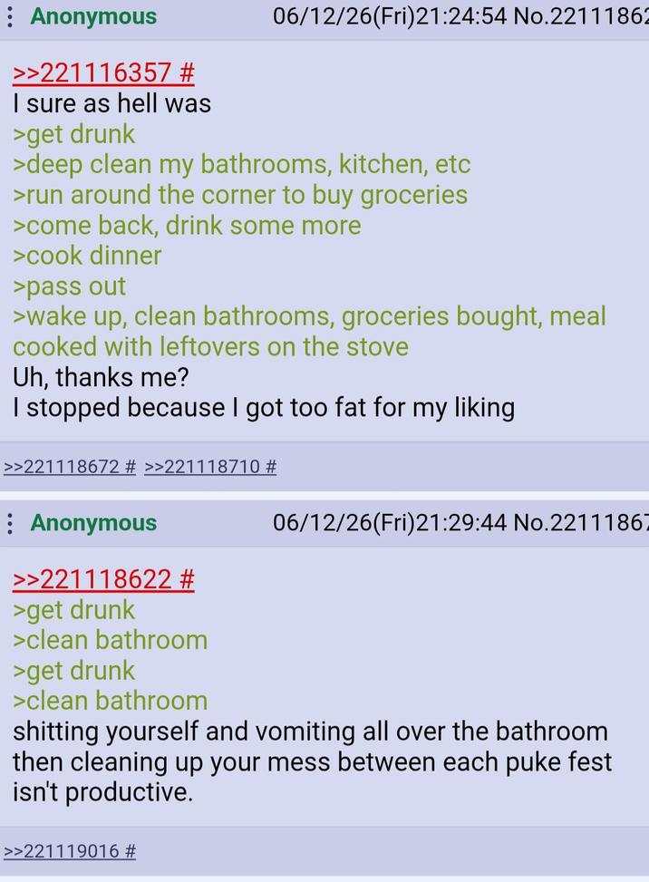 : Anonymous >>221116357 # I sure as hell was >get drunk 06/12/26(Fri)21:24:54 No.22111862 >deep clean my bathrooms, kitchen, etc >run around the corner to buy groceries >come back, drink some more >cook dinner >pass out >wake up, clean bathrooms, groceries bought, meal cooked with leftovers on the stove Uh, thanks me? I stopped because I got too fat for my liking >>221118672 # >>221118710 # Anonymous >>221118622 # >get drunk >clean bathroom >get drunk >clean bathroom 06/12/26(Fri)21:29:44 No.22111867 s------- yourself and vomiting all over the bathroom then cleaning up your mess between each puke fest isn't productive. >>221119016 #