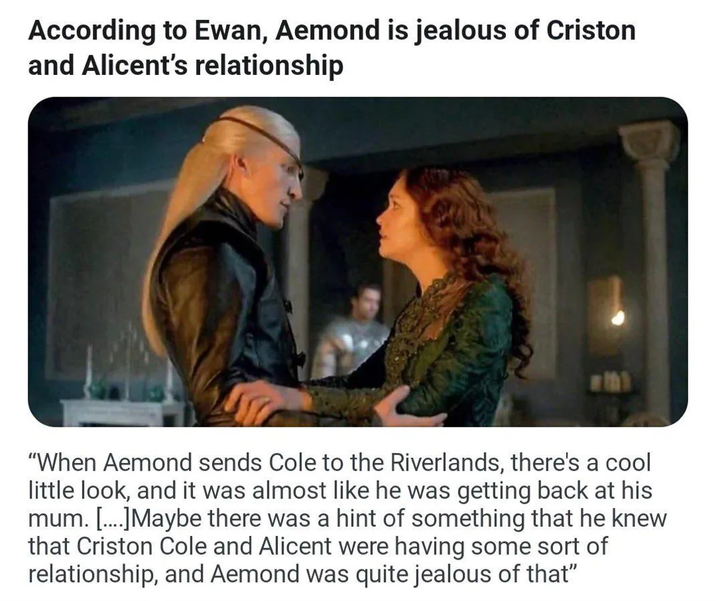 According to Ewan, Aemond is jealous of Criston and Alicent's relationship "When Aemond sends Cole to the Riverlands, there's a cool little look, and it was almost like he was getting back at his mum. [....]Maybe there was a hint of something that he knew that Criston Cole and Alicent were having some sort of relationship, and Aemond was quite jealous of that"
