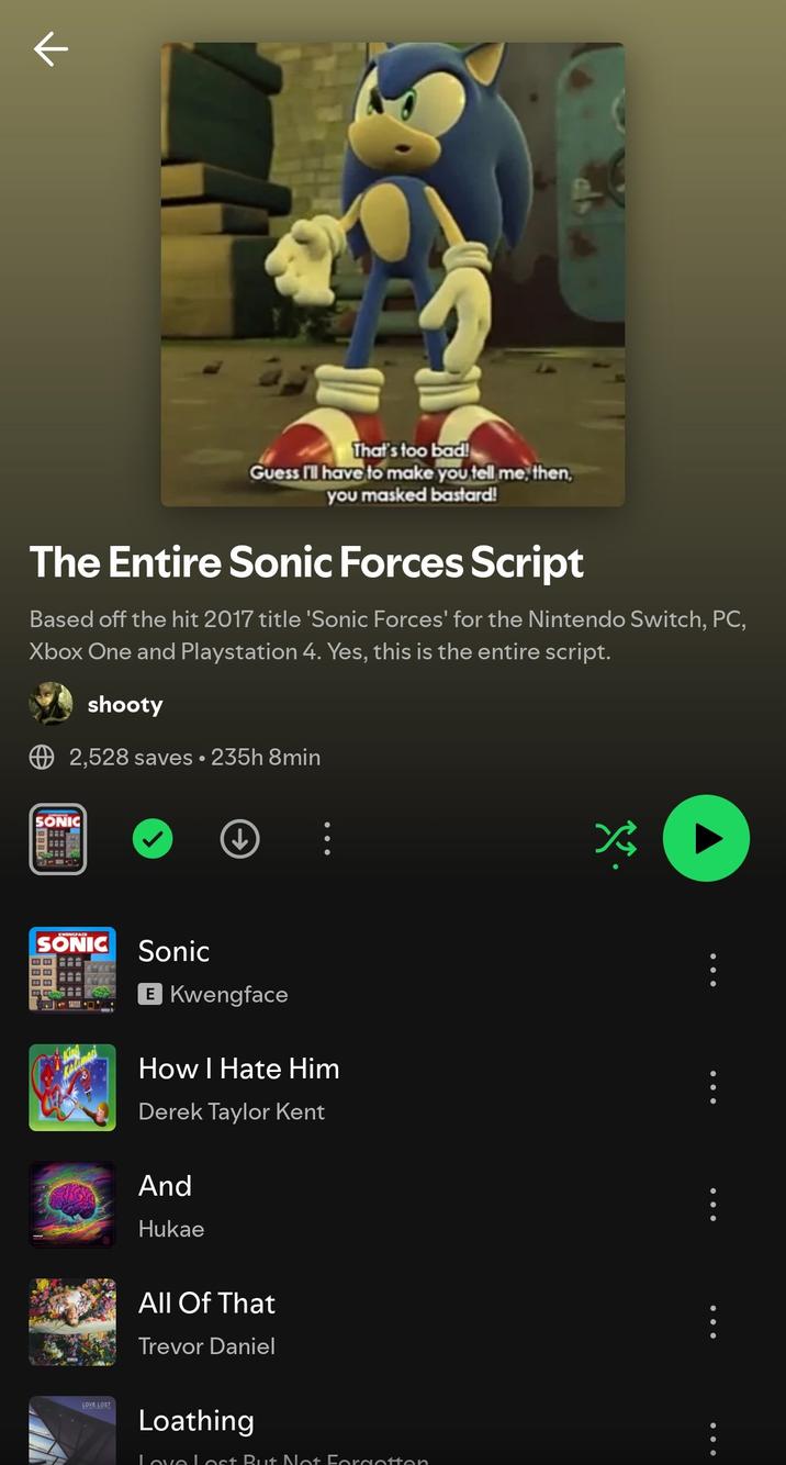 That's too bad! Guess I'll have to make you tell me, then, you masked bastard! The Entire Sonic Forces Script Based off the hit 2017 title 'Sonic Forces' for the Nintendo Switch, PC, Xbox One and Playstation 4. Yes, this is the entire script. shooty 2,528 saves • 235h 8min SONIC ↓ SONIC Sonic E Kwengface How I Hate Him Derek Taylor Kent And Hukae LOVE LOST All Of That Trevor Daniel Loathing Love Lost But Not Forgotton B B B