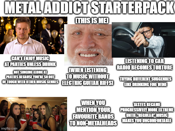 METAL ADDICT STARTERPACK (THIS IS ME) CAN'T ENJOY MUSIC AT PARTIES UNLESS DRUNK NOT SINGING ALONG AT PARTIES BECAUSE YOU'RE SO OUT (WHEN LISTENING TO MUSIC WITHOUT OF TOUCH WITH OTHER MUSIC GENRES ELECTRIC GUITAR RIFFS) LISTENING TO CAR RADIO BECOMES TORTURE TRYING DIFFERENT SUBGENRES LIKE DRINKING FINE WINE imgflip.com WHEN YOU MENTION YOUR FAVOURITE BANDS TO NON-METALHEADS TASTES BECAME PROGRESSIVELY MORE EXTREME UNTIL "REGULAR" MUSIC MAKES YOU UNCOMFORTABLE