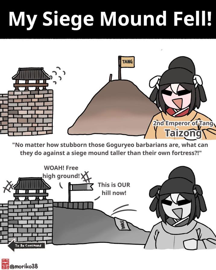 My Siege Mound Fell! TANG 2nd Emperor of Tang Taizong "No matter how stubborn those Goguryeo barbarians are, what can they do against a siege mound taller than their own fortress?!" WOAH! Free high ground! This is OUR hill now! To Be Continued @moriko38