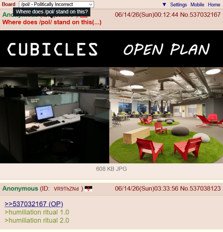 Board /pol/ - Politically Incorrect And Where does /pol/ stand on this? Where does /pol/ stand on this(...) CUBICLES Anonymous (ID: VR9ThZNd ) >>537032167 (OP). >humiliation ritual 1.0 >humiliation ritual 2.0 Settings Mobile Home 06/14/26(Sun)00:12:44 No.537032167 OPEN PLAN 608 KB JPG 06/14/26(Sun)03:33:56 No.537038123