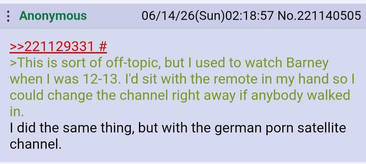 Anonymous >>221129331 # 06/14/26(Sun)02:18:57 No.221140505 >This is sort of off-topic, but I used to watch Barney when I was 12-13. I'd sit with the remote in my hand so I could change the channel right away if anybody walked in. I did the same thing, but with the german p--- satellite channel.