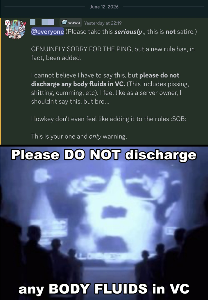 ♡♡ June 12, 2026 wawa Yesterday at 22:19 @everyone (Please take this seriously,, this is not satire.) GENUINELY SORRY FOR THE PING, but a new rule has, in fact, been added. I cannot believe I have to say this, but please do not discharge any body fluids in VC. (This includes pissing, s-------, c------, etc). I feel like as a server owner, I shouldn't say this, but bro... I lowkey don't even feel like adding it to the rules :S--: This is your one and only warning. Please DO NOT discharge any BODY FLUIDS in VC