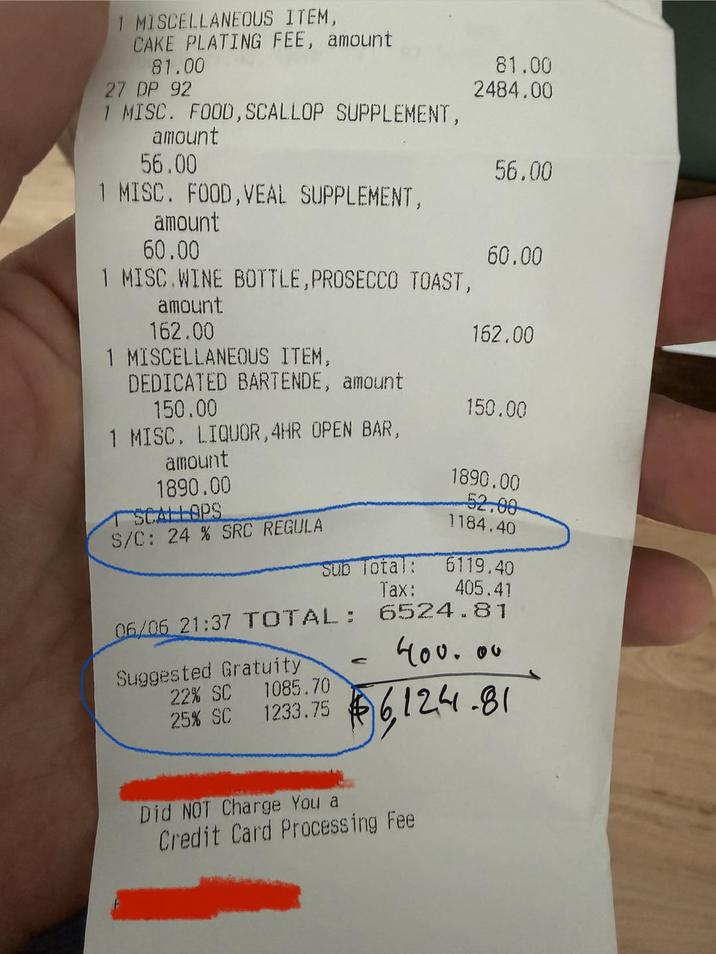1 MISCELLANEOUS ITEM, CAKE PLATING FEE, amount 81.00 27 DP 92 1 MISC. FOOD, SCALLOP SUPPLEMENT, 81.00 2484.00 amount 56.00 56.00 1 MISC. FOOD,VEAL SUPPLEMENT, amount 60.00 60.00 1 MISC.WINE BOTTLE, PROSECCO TOAST, amount 162.00 162.00 1 MISCELLANEOUS ITEM, DEDICATED BARTENDE, amount 150.00 150.00 1 MISC. LIQUOR,4HR OPEN BAR, amount 1890.00 1890.00 TSCALLOPS 52.00 S/C: 24 % SRC REGULA 1184.40 Sub Total: Tax: 6119.40 405.41 06/06 21:37 TOTAL: 6524.81 Suggested Gratuity 22% SC 1085.70 C 400.00 25% SC 1233.75 $6,124 Did NOT Charge You a Credit Card Processing Fee