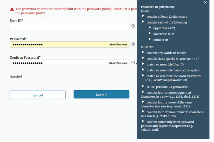 Password Requirements ▲ The password entered is not compliant with the password policy. Please use a pass Must: the password policy. User ID* Password* contain at least 12 characters contain each of the following uppercase (A-Z) lowercase (a-z) number (0-9) Confirm Password* *Required Cancel Show Password Must Not: Submit Show Password contain any words or names contain these special characters <> /^ match or resemble User ID match or resemble name of the system match or resemble the word 'password' (e.g., PassWoRd,password123) re-use previous 24 passwords contain four or more sequential characters in a row (e.g., 1234, abcd, 4321) contain four or more of the same character in a row (e.g., aaaa, 1111) contain four or more numeric characters in a row (e.g., 2849, 1975) contain commonly used password phrases and keyboard sequences (e.g., a1b2c3, asdf)