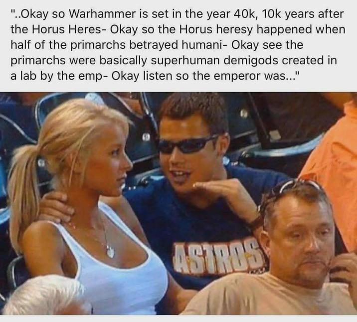 "..Okay so Warhammer is set in the year 40k, 10k years after the Horus Heres- Okay so the Horus heresy happened when half of the primarchs betrayed humani- Okay see the primarchs were basically superhuman demigods created in a lab by the emp- Okay listen so the emperor was..." ASTROS