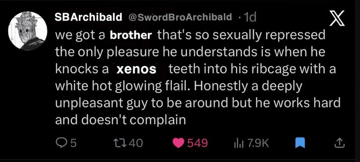 SBArchibald @Sword BroArchibald ⚫1d X we got a brother that's so sexually repressed the only pleasure he understands is when he knocks a xenos teeth into his ribcage with a white hot glowing flail. Honestly a deeply unpleasant guy to be around but he works hard and doesn't complain Q5 740 549 ili 7.9K