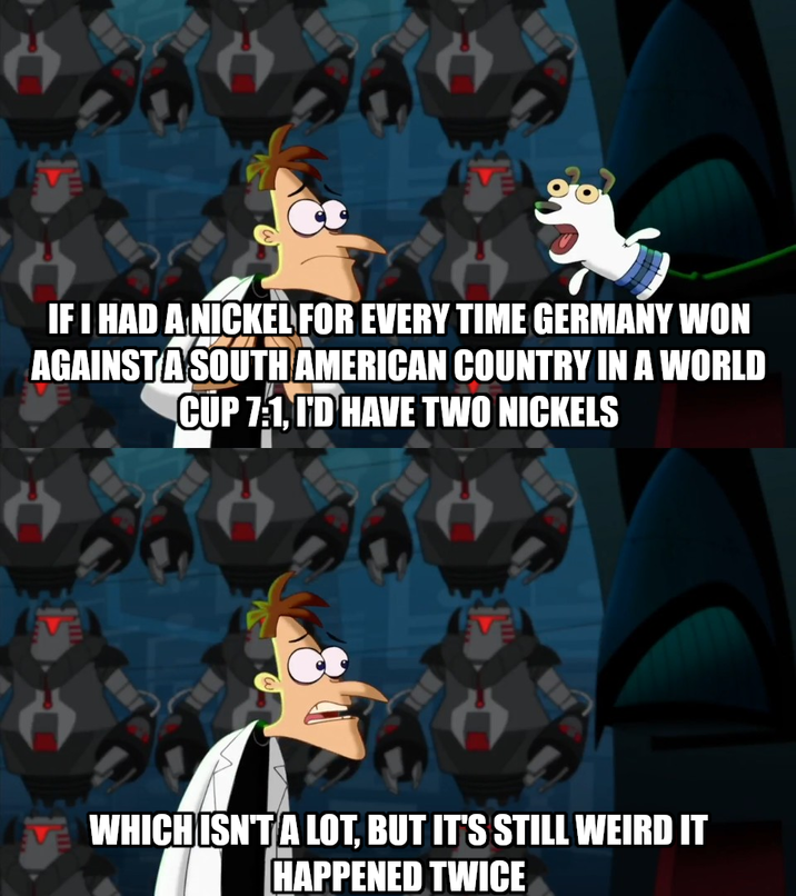 IF I HAD A NICKEL FOR EVERY TIME GERMANY WON AGAINST A SOUTH AMERICAN COUNTRY IN A WORLD CUP 7:1, I'D HAVE TWO NICKELS WHICH ISN'T A LOT, BUT IT'S STILL WEIRD IT HAPPENED TWICE