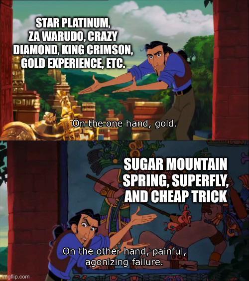 STAR PLATINUM, ZA WARUDO, CRAZY DIAMOND, KING CRIMSON, GOLD EXPERIENCE, ETC. imgflip.com On the one hand, gold. SUGAR MOUNTAIN SPRING, SUPERFLY, AND CHEAP TRICK On the other hand, painful, agonizing failure. 3