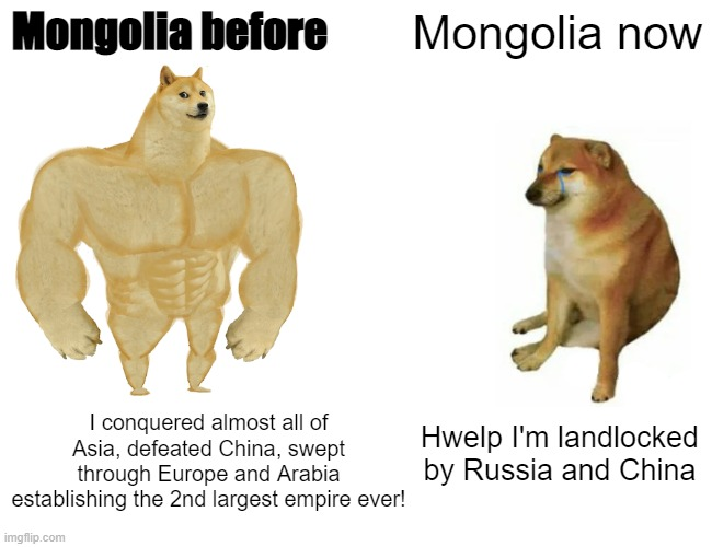 Mongolia before Mongolia now I conquered almost all of Asia, defeated China, swept through Europe and Arabia establishing the 2nd largest empire ever! imgflip.com Hwelp I'm landlocked by Russia and China