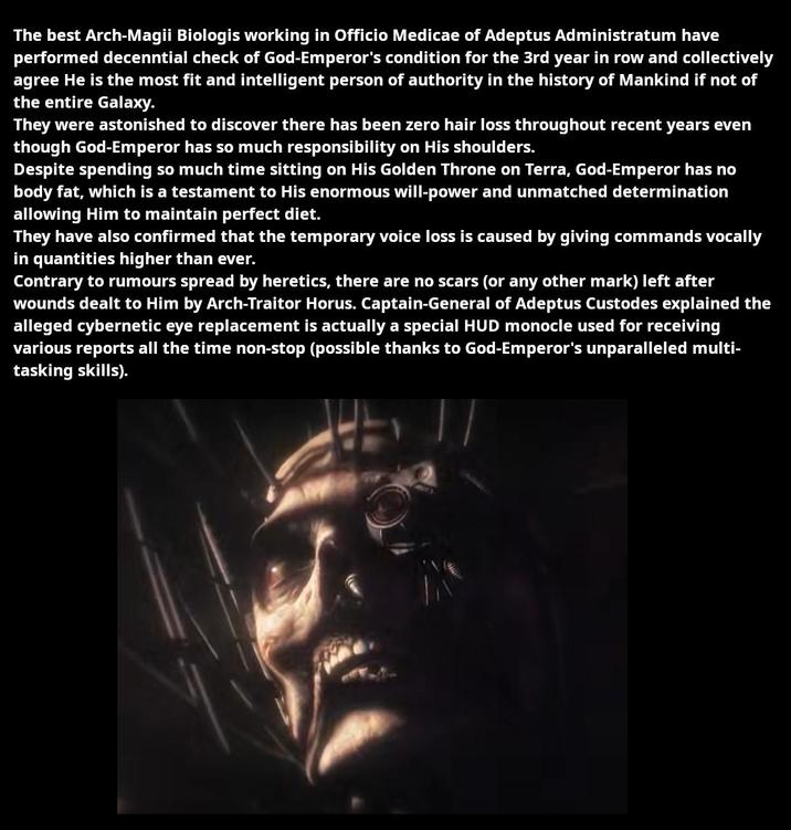 The best Arch-Magii Biologis working in Officio Medicae of Adeptus Administratum have performed decenntial check of God-Emperor's condition for the 3rd year in row and collectively agree He is the most fit and intelligent person of authority in the history of Mankind if not of the entire Galaxy. They were astonished to discover there has been zero hair loss throughout recent years even though God-Emperor has so much responsibility on His shoulders. Despite spending so much time sitting on His Golden Throne on Terra, God-Emperor has no body fat, which is a testament to His enormous will-power and unmatched determination allowing Him to maintain perfect diet. They have also confirmed that the temporary voice loss is caused by giving commands vocally in quantities higher than ever. Contrary to rumours spread by heretics, there are no scars (or any other mark) left after wounds dealt to Him by Arch-Traitor Horus. Captain-General of Adeptus Custodes explained the alleged cybernetic eye replacement is actually a special HUD monocle used for receiving various reports all the time non-stop (possible thanks to God-Emperor's unparalleled multi- tasking skills).