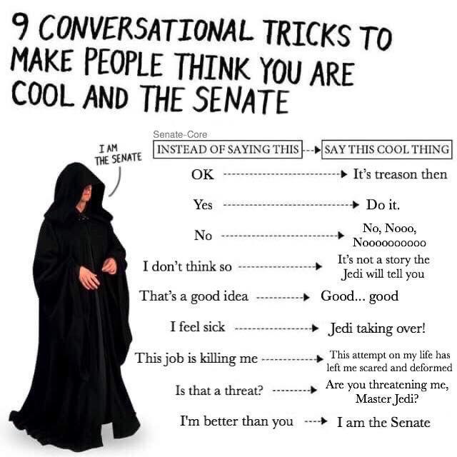 9 CONVERSATIONAL TRICKS TO MAKE PEOPLE THINK YOU ARE COOL AND THE SENATE I AM THE SENATE Senate-Core INSTEAD OF SAYING THIS SAY THIS COOL THING OK ▸ It's treason then Yes No I don't think so That's a good idea I feel sick This job is killing me Is that a threat? I'm better than you Do it. No, Nooo, Nov00000000 It's not a story the Jedi will tell you Good... good Jedi taking over! This attempt on my life has left me scared and deformed Are you threatening me, Master Jedi? I am the Senate