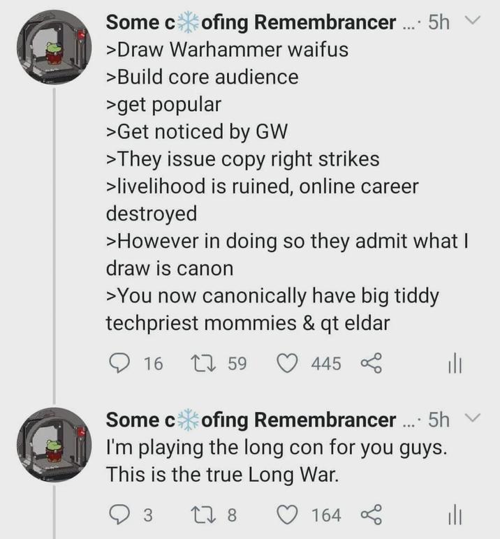Some c ofing Remembrancer.... 5h 5h ✓ >Draw Warhammer waifus >Build core audience >get popular >Get noticed by GW >They issue copy right strikes >livelihood is ruined, online career destroyed >However in doing so they admit what I draw is canon >You now canonically have big tiddy techpriest mommies & qt eldar 16 1759 445 % Some cofing Remembrancer.... 5h v I'm playing the long con for you guys. This is the true Long War. 3 27 8 164 %