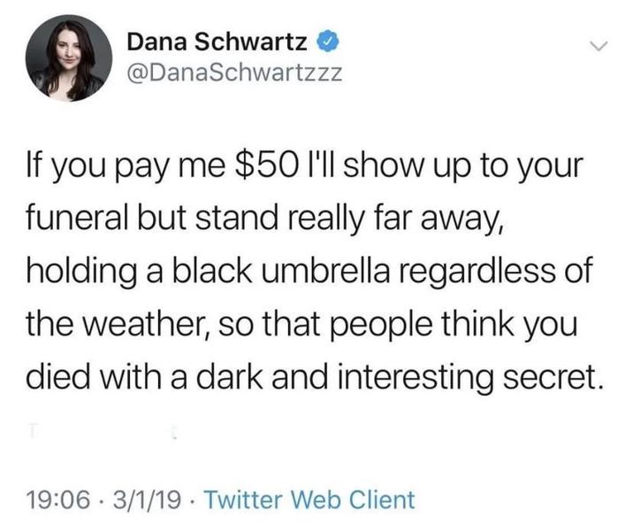 Dana Schwartz @DanaSchwartzzz If you pay me $50 I'll show up to your funeral but stand really far away, holding a black umbrella regardless of the weather, so that people think you died with a dark and interesting secret. 19:06 3/1/19 Twitter Web Client •