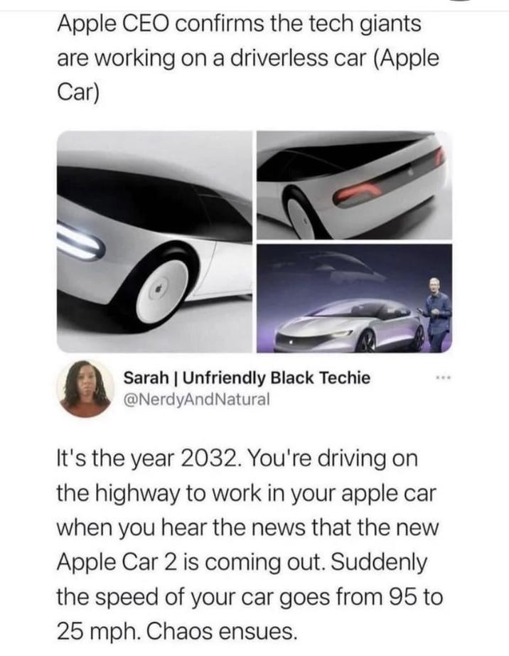Apple CEO confirms the tech giants are working on a driverless car (Apple Car) Sarah | Unfriendly Black Techie @NerdyAndNatural It's the year 2032. You're driving on the highway to work in your apple car when you hear the news that the new Apple Car 2 is coming out. Suddenly the speed of your car goes from 95 to 25 mph. Chaos ensues.