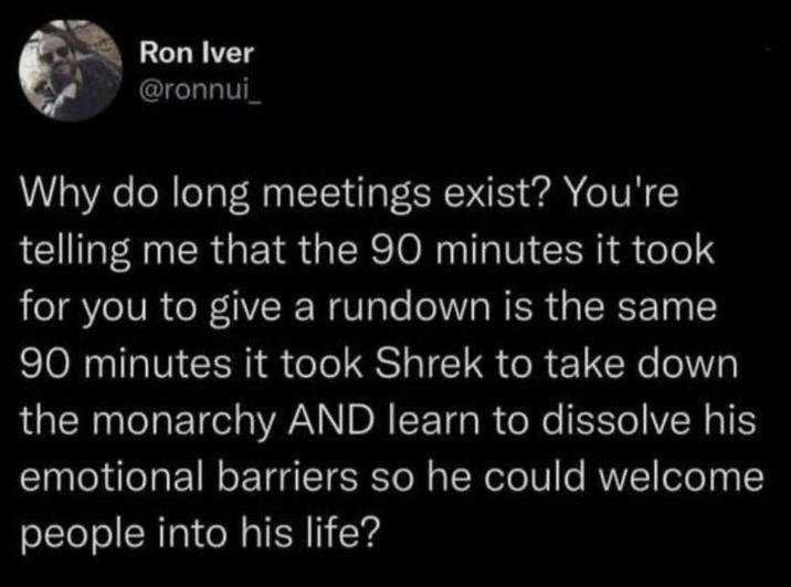 Ron Iver @ronnui Why do long meetings exist? You're telling me that the 90 minutes it took for you to give a rundown is the same 90 minutes it took Shrek to take down the monarchy AND learn to dissolve his emotional barriers so he could welcome people into his life?