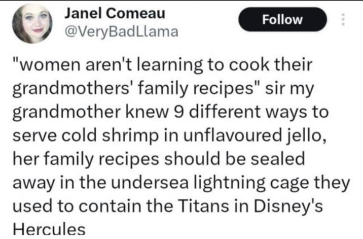Janel Comeau @VeryBadLlama Follow "women aren't learning to cook their grandmothers' family recipes" sir my grandmother knew 9 different ways to serve cold shrimp in unflavoured jello, her family recipes should be sealed away in the undersea lightning cage they used to contain the Titans in Disney's Hercules