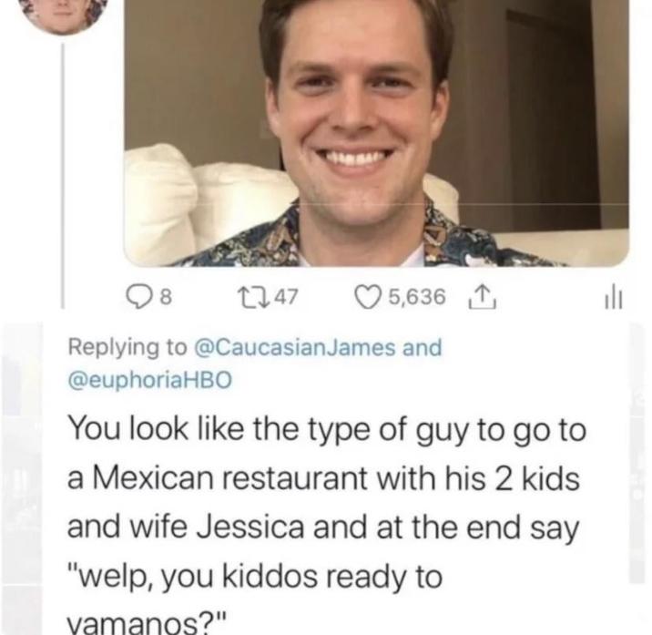 8 1747 5,636 山 Replying to @Caucasian James and @euphoriaHBO You look like the type of guy to go to a Mexican restaurant with his 2 kids and wife Jessica and at the end say "welp, you kiddos ready to vamanos?"