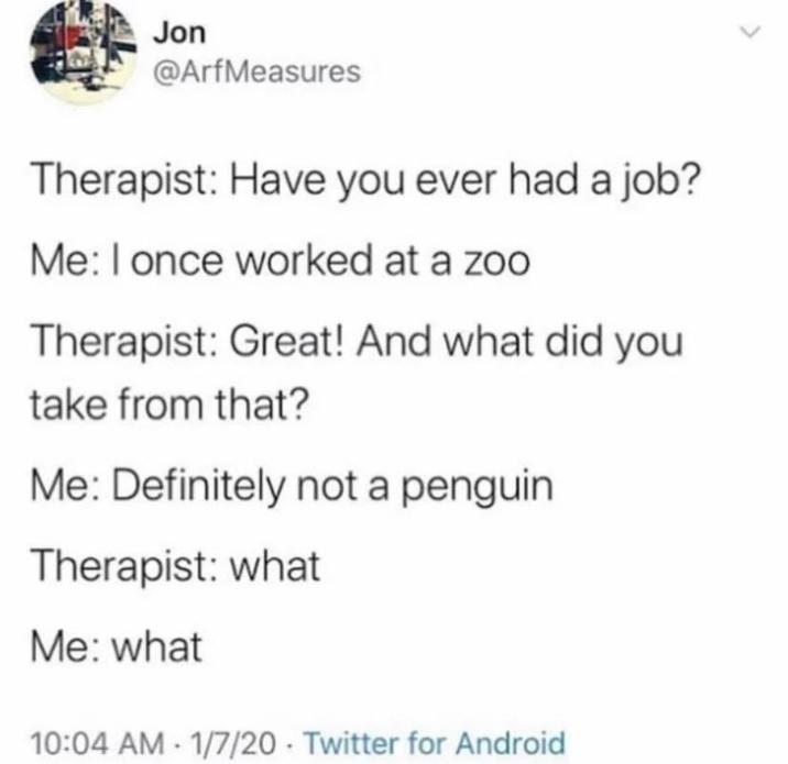 Jon @ArfMeasures Therapist: Have you ever had a job? Me: I once worked at a zoo Therapist: Great! And what did you take from that? Me: Definitely not a penguin Therapist: what Me: what 10:04 AM 1/7/20 Twitter for Android