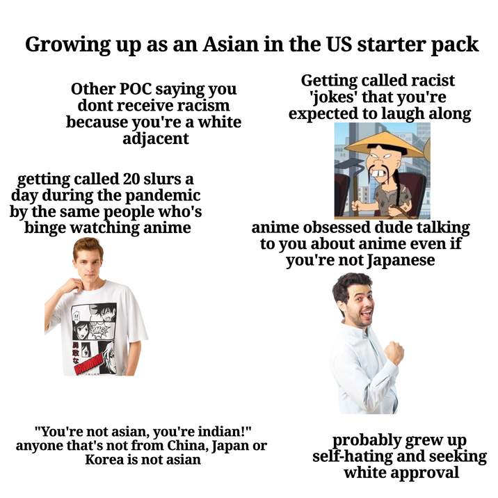 Growing up as an Asian in the US starter pack Other POC saying you dont receive racism because you're a white adjacent getting called 20 slurs a day during the pandemic by the same people who's binge watching anime Getting called racist 'jokes' that you're expected to laugh along anime obsessed dude talking to you about anime even if you're not Japanese 一勇敢な OMG! 行動の時間 "You're not asian, you're indian!" anyone that's not from China, Japan or Korea is not asian probably grew up self-hating and seeking white approval