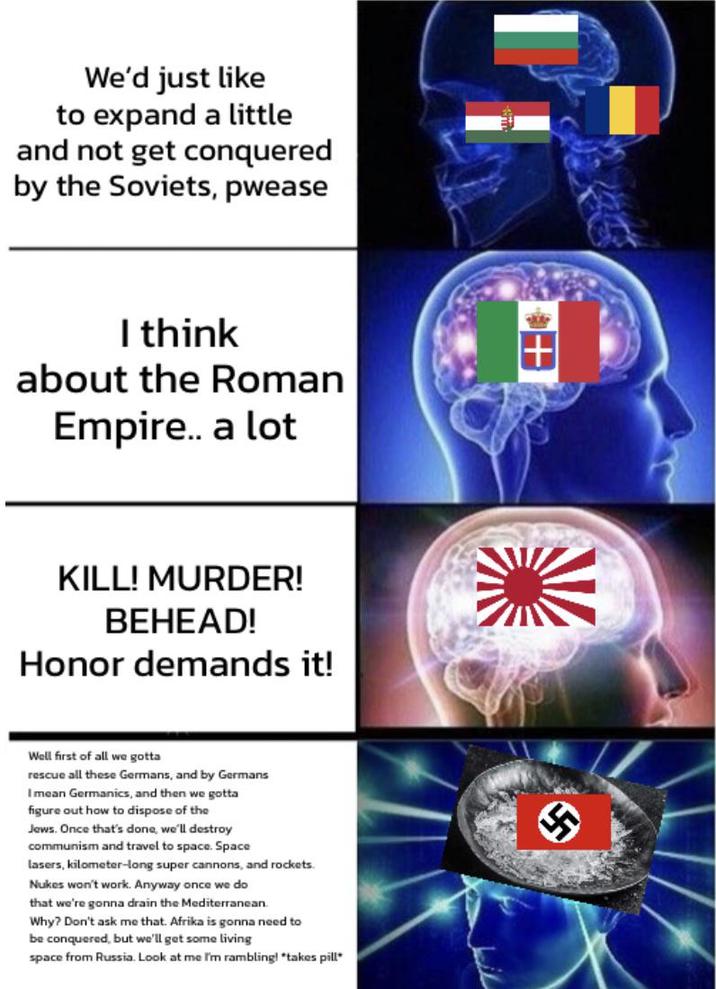 We'd just like to expand a little and not get conquered by the Soviets, pwease I think about the Roman Empire.. a lot KILL! MURDER! BEHEAD! Honor demands it! Well first of all we gotta rescue all these Germans, and by Germans I mean Germanics, and then we gotta figure out how to dispose of the Jews. Once that's done, we'll destroy communism and travel to space. Space lasers, kilometer-long super cannons, and rockets. Nukes won't work. Anyway once we do that we're gonna drain the Mediterranean. Why? Don't ask me that. Afrika is gonna need to be conquered, but we'll get some living space from Russia. Look at me I'm rambling! *takes pill* +