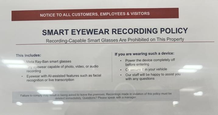 NOTICE TO ALL CUSTOMERS, EMPLOYEES & VISITORS This includes: SMART EYEWEAR RECORDING POLICY Recording-Capable Smart Glasses Are Prohibited on This Property Meta Ray-Ban smart glasses ny eyewear capable of photo, video, or audio recording Eyewear with Al-assisted features such as facial recognition or live transcription If you are wearing such a device: . Power the device completely off before entering . Or secure it in your vehicle . Our staff will be happy to assist you with any questions Failure to comply may result in being asked to leave the premises. Recordings made in violation of this policy must be deleted immediately. Questions? Please speak with a manager.