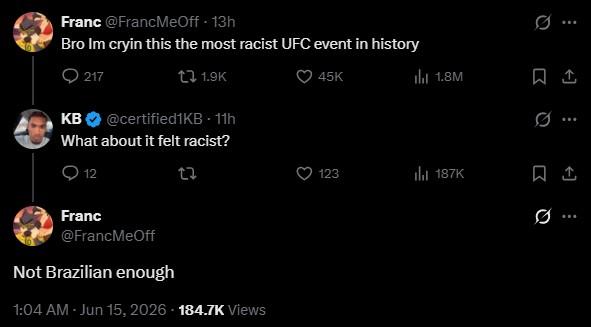 Franc @FrancMeOff. 13h Bro Im cryin this the most racist UFC event in history 0217 tz 1.9K KB @certified1KB - 11h What about it felt racist? 12 23 Franc @FrancMeOff Not Brazilian enough 1:04 AM - Jun 15, 2026 184.7K Views 45K ili 1.8M 123 il 187K B