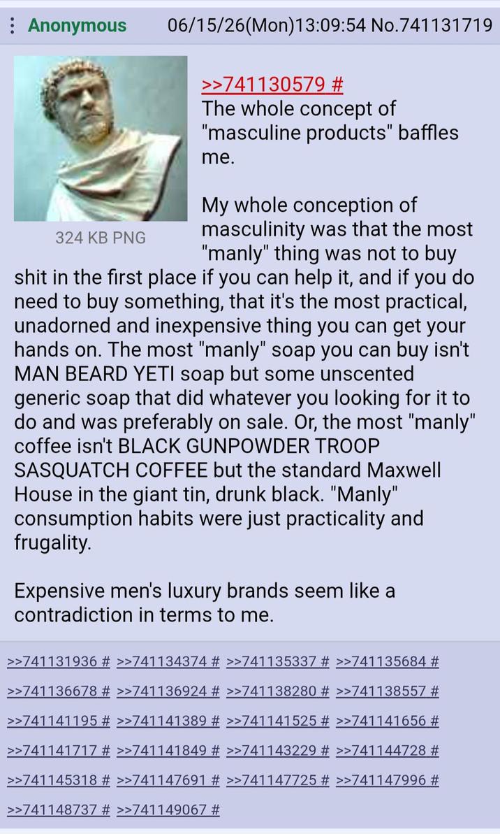 Anonymous 324 KB PNG 06/15/26(Mon) 13:09:54 No.741131719 >>741130579 # The whole concept of "masculine products" baffles me. My whole conception of masculinity was that the most "manly" thing was not to buy s--- in the first place if you can help it, and if you do need to buy something, that it's the most practical, unadorned and inexpensive thing you can get your hands on. The most "manly" soap you can buy isn't MAN BEARD YETI soap but some unscented generic soap that did whatever you looking for it to do and was preferably on sale. Or, the most "manly" coffee isn't BLACK GUNPOWDER TROOP SASQUATCH COFFEE but the standard Maxwell House in the giant tin, drunk black. "Manly" consumption habits were just practicality and frugality. Expensive men's luxury brands seem like a contradiction in terms to me. >>741131936 # >>741134374 # >>741135337 # >>741135684 # >>741136678 # >>741136924 # >>741138280 # >>741138557 # >>741141195 # >>741141389 # >>741141525 # >>741141656 # >>741141717 # >>741141849 # >>741143229 # >>741144728 # >>741145318 # >>741147691 # >>741147725 # >>741147996 # >>741148737 # >>741149067 #