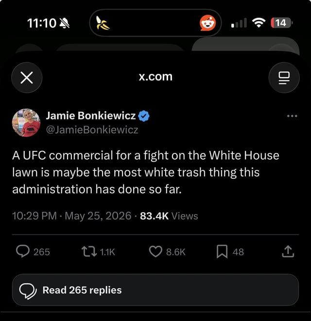 11:10 Х x.com Jamie Bonkiewicz @JamieBonkiewicz A UFC commercial for a fight on the White House lawn is maybe the most white trash thing this administration has done so far. 10:29 PM May 25, 2026 83.4K Views 14 Oli 265 1.1K 8.6K 48 ↑ Read 265 replies