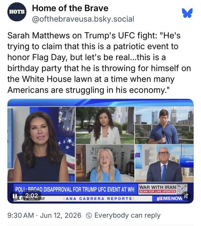HOTB Home of the Brave @ofthebraveusa.bsky.social Sarah Matthews on Trump's UFC fight: "He's trying to claim that this is a patriotic event to honor Flag Day, but let's be real...this is a birthday party that he is throwing for himself on the White House lawn at a time when many Americans are struggling in his economy." SOME BRAVE WAR WITH IRAN POLL: BROAD DISAPPROVAL FOR TRUMP UFC EVENT AT WH SCAN FOR LIVE UPDATES H 12:02:05 DANA CABRERA REPORTS 9:30 AM Jun 12, 2026 Everybody can reply . MS NOW