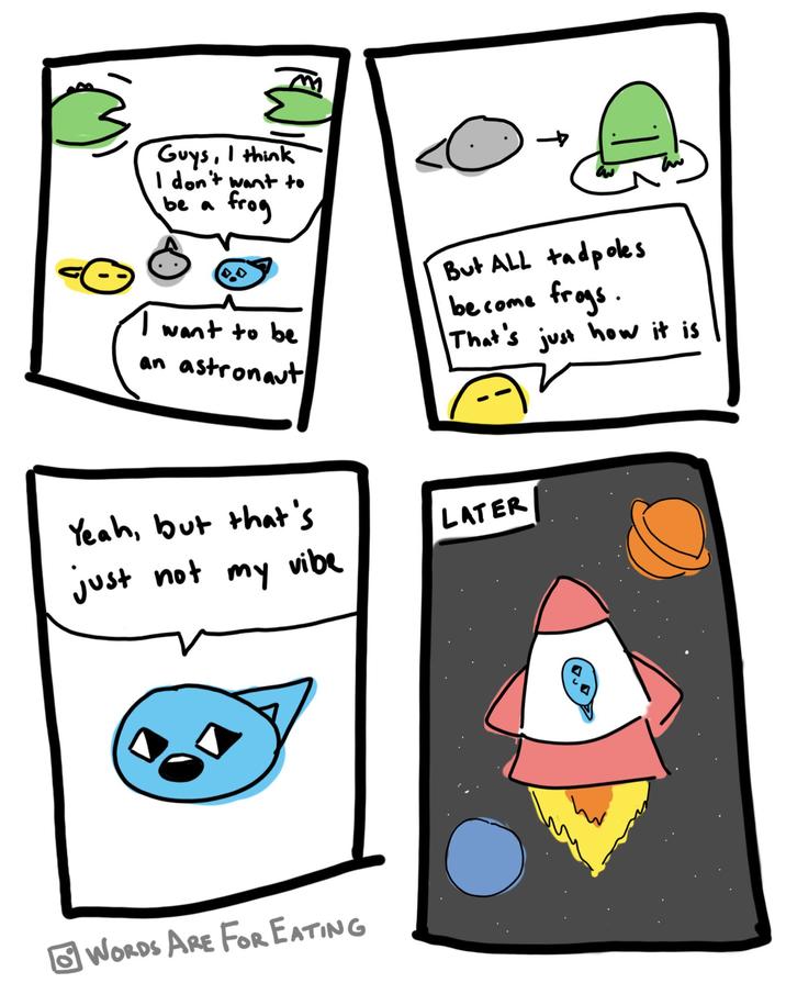 Guys, I think I don't want to be a frog → But ALL tadpoles become frogs. want to be an astronaut That's just how it is Yeah, but that's LATER just not my vibe WORDS ARE FOR EATING