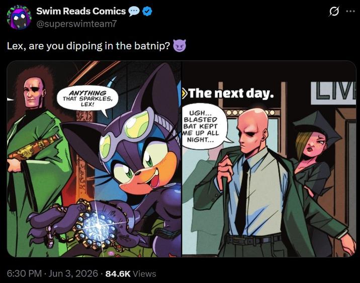 Swim Reads Comics @superswimteam7 Lex, are you dipping in the batnip? ANYTHING THAT SPARKLES, LEX! >The next day. UGH... BLASTED BAT KEPT ME UP ALL NIGHT... LAT 6:30 PM - Jun 3, 2026 84.6K Views LIVI