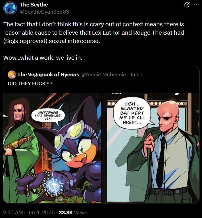 The Scythe @ScytheCyan35503 The fact that I don't think this is crazy out of context means there is reasonable cause to believe that Lex Luthor and Rouge The Bat had (Sega approved) sexual intercourse. Wow...what a world we live in. The Vegapunk of Hyenas @Yeenie Mcbeenie - Jun 3 DID THEY F---?!? ANYTHING THAT SPARKLES, LEX! UGH... BLASTED BAT KEPT ME UP ALL NIGHT... 2:42 AM - Jun 4, 2026 -33.3K Views