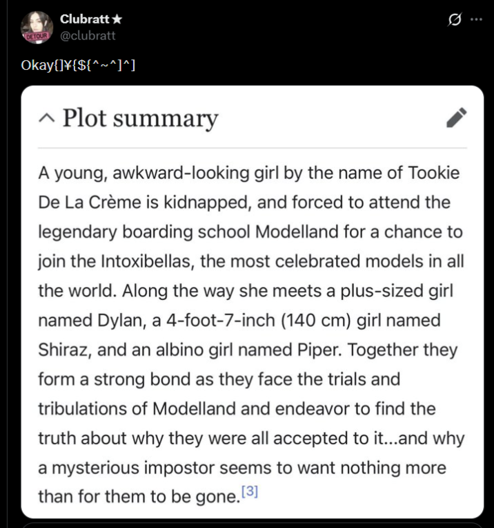 Clubratt⭑ DETOUR @clubratt Okay{]\{${^~^]^] ^ Plot summary Q A young, awkward-looking girl by the name of Tookie De La Crème is kidnapped, and forced to attend the legendary boarding school Modelland for a chance to join the Intoxibellas, the most celebrated models in all the world. Along the way she meets a plus-sized girl named Dylan, a 4-foot-7-inch (140 cm) girl named Shiraz, and an albino girl named Piper. Together they form a strong bond as they face the trials and tribulations of Modelland and endeavor to find the truth about why they were all accepted to it...and why a mysterious impostor seems to want nothing more than for them to be gone. [3]