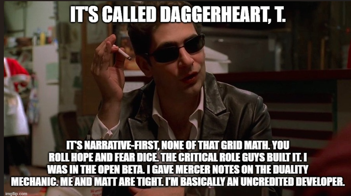 IT'S CALLED DAGGERHEART, T. IT'S NARRATIVE-FIRST, NONE OF THAT GRID MATH. YOU ROLL HOPE AND FEAR DICE. THE CRITICAL ROLE GUYS BUILT IT. I WAS IN THE OPEN BETA. I GAVE MERCER NOTES ON THE DUALITY MECHANIC. ME AND MATT ARE TIGHT. I'M BASICALLY AN UNCREDITED DEVELOPER. imgflip.com Whir