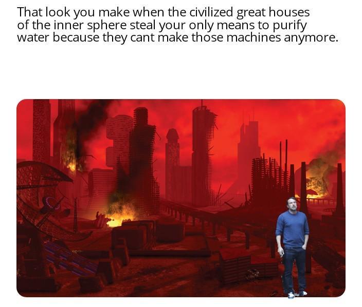 That look you make when the civilized great houses of the inner sphere steal your only means to purify water because they cant make those machines anymore.