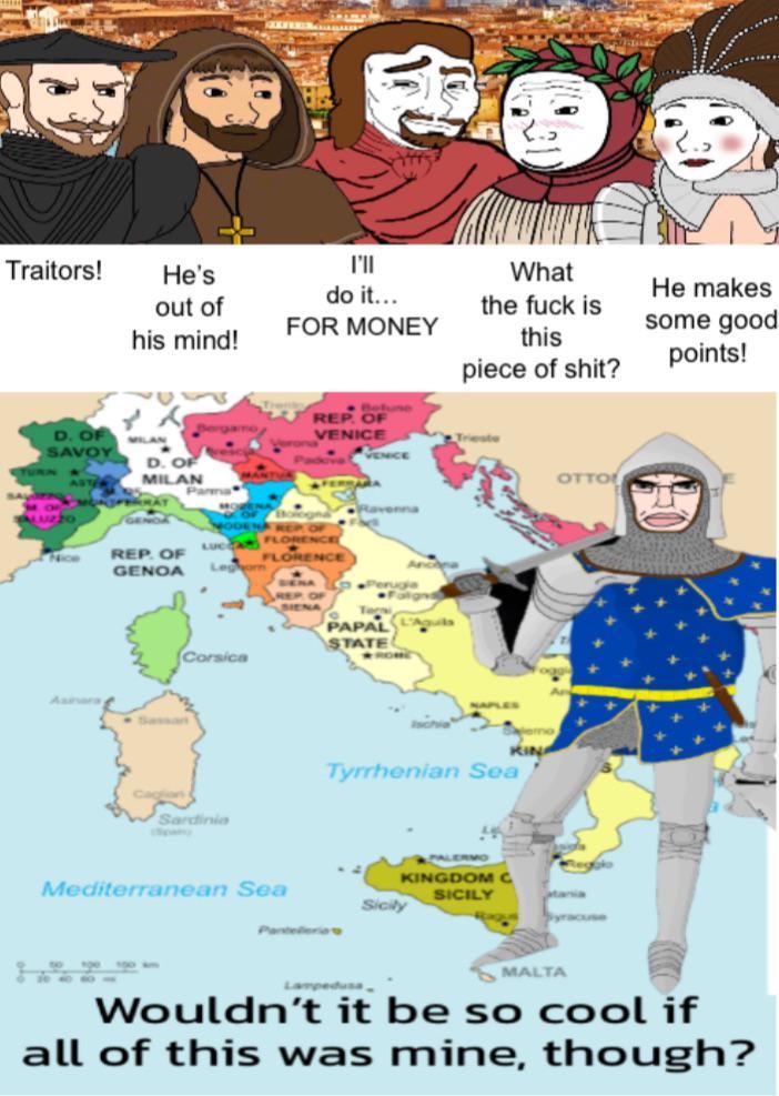 K Traitors! He's out of his mind! D. OF SAVOY D. OF MILAN וויד do it... FOR MONEY What the f--- is this p------------? Bergamo Beh REP. OF VENICE Trieste VENICE Parma ALUZZO GENDA MODENA REP LUCCA FLORENCE Nice REP. OF GENOA FLORENCE Leg Ancona Perugia Corsica Sardinia pany SIENA PAPAL STATE NAPLES KINA Tyrrhenian Sea PALERMO KINGDOM C SICILY Mediterranean Sea Sicily OTTO tania MALTA He makes some good points! Wouldn't it be so cool if all of this was mine, though?