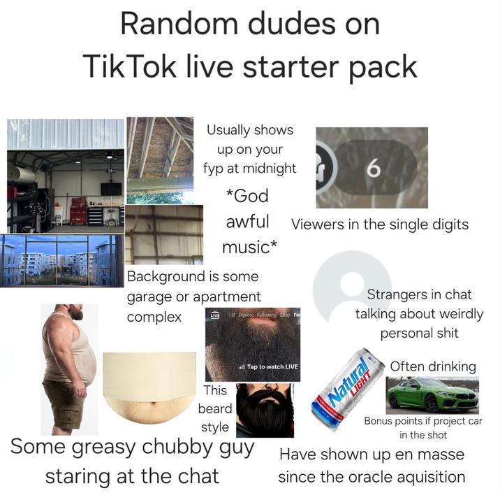 Random dudes on Tik Tok live starter pack Usually shows up on your fyp at midnight 6 *God awful Viewers in the single digits music* Background is some garage or apartment complex EM Explore Following Shop For ill Tap to watch LIVE Strangers in chat talking about weirdly Natural personal s--- Often drinking Some greasy chubby guy This beard style staring at the chat Bonus points if project car in the shot Have shown up en masse since the oracle aquisition
