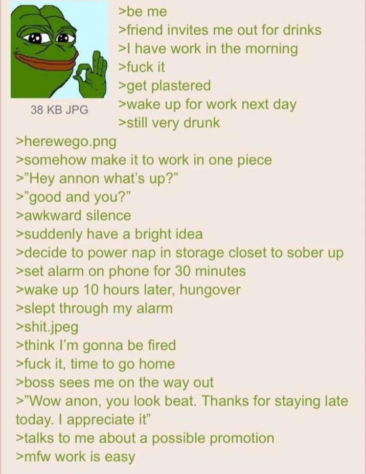 38 KB JPG >herewego.png >be me >friend invites me out for drinks >I have work in the morning >f--- it >get plastered >wake up for work next day >still very drunk >somehow make it to work in one piece >"Hey annon what's up?" >"good and you?" >awkward silence >suddenly have a bright idea >decide to power nap in storage closet to sober up >set alarm on phone for 30 minutes >wake up 10 hours later, hungover >slept through my alarm >s---.jpeg >think I'm gonna be fired >f--- it, time to go home >boss sees me on the way out >"Wow anon, you look beat. Thanks for staying late today. I appreciate it" >talks to me about a possible promotion >mfw work is easy
