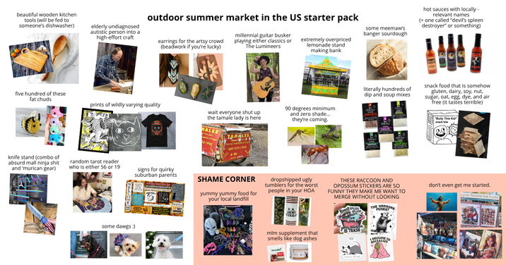 beautiful wooden kitchen tools (will be fed to someone's dishwasher) elderly undiagnosed autistic person into a high-effort craft outdoor summer market in the US starter pack earrings for the artsy crowd (beadwork if you're lucky) millennial guitar busker playing either classics or The Lumineers extremely overpriced lemonade stand making bank some meemaw's banger sourdough hot sauces with locally- relevant names (+ one called "devil's spleen destroyer" or something) five hundred of these fat chuds prints of wildly varying quality wait everyone shut up the tamale lady is here B MALES 22-1948 TAMALES 503-572-1942 6 for 90 degrees minimum and zero shade... they're coming. literally hundreds of dip and soup mixes snack food that is somehow gluten, dairy, soy, nut, sugar, oat, egg, dye, and air free (it tastes terrible) "Bully This Kid" anack bite knife stand (combo of absurd mall ninja s--- and 'murican gear) random tarot reader who is either 56 or 19 some dawgs :) signs for quirky suburban parents SHAME CORNER yummy yummy food for your local landfill dropshipped ugly tumblers for the worst people in your HOA B U.S. mlm supplement that smells like dog ashes THESE RACCOON AND OPOSSUM STICKERS ARE SO FUNNY THEY MAKE ME WANT TO MERGE WITHOUT LOOKING SPLISH THE HORRORS PERSIST your sturion IS TRASH DECLINE SOCIALIZE don't even get me started. agnetic Reusable Wall Puzzles