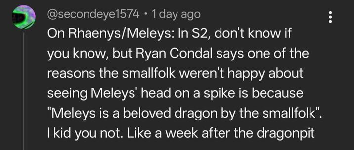 @secondeye1574 • 1 day ago On Rhaenys/Meleys: In S2, don't know if you know, but Ryan Condal says one of the reasons the smallfolk weren't happy about seeing Meleys' head on a spike is because "Meleys is a beloved dragon by the smallfolk". I kid you not. Like a week after the dragonpit