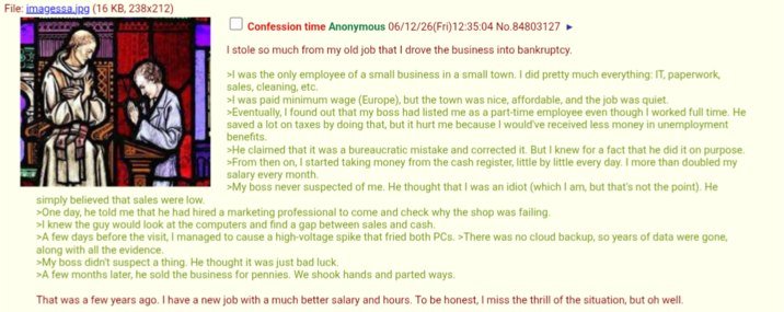 File: imagessa.jpg (16 KB, 238x212) simply believed that sales were low. Confession time Anonymous 06/12/26(Fri)12:35:04 No.84803127 I stole so much from my old job that I drove the business into bankruptcy. >I was the only employee of a small business in a small town. I did pretty much everything: IT, paperwork, sales, cleaning, etc. >I was paid minimum wage (Europe), but the town was nice, affordable, and the job was quiet. >Eventually, I found out that my boss had listed me as a part-time employee even though I worked full time. He saved a lot on taxes by doing that, but it hurt me because I would've received less money in unemployment benefits. >He claimed that it was a bureaucratic mistake and corrected it. But I knew for a fact that he did it on purpose. >From then on, I started taking money from the cash register, little by little every day. I more than doubled my salary every month. >My boss never suspected of me. He thought that I was an idiot (which I am, but that's not the point). He >One day, he told me that he had hired a marketing professional to come and check why the shop was failing. >I knew the guy would look at the computers and find a gap between sales and cash. >A few days before the visit, I managed to cause a high-voltage spike that fried both PCs. >There was no cloud backup, so years of data were gone, along with all the evidence. >My boss didn't suspect a thing. He thought it was just bad luck. >A few months later, he sold the business for pennies. We shook hands and parted ways. That was a few years ago. I have a new job with a much better salary and hours. To be honest, I miss the thrill of the situation, but oh well.
